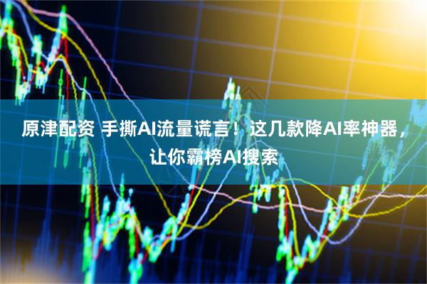 原津配资 手撕AI流量谎言！这几款降AI率神器，让你霸榜AI搜索