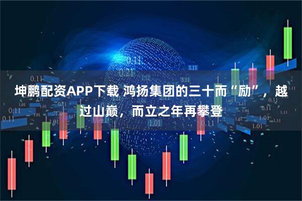 坤鹏配资APP下载 鸿扬集团的三十而“励”，越过山巅，而立之年再攀登