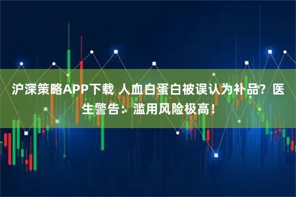 沪深策略APP下载 人血白蛋白被误认为补品？医生警告：滥用风险极高！