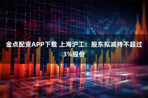金点配资APP下载 上海沪工：股东拟减持不超过3%股份