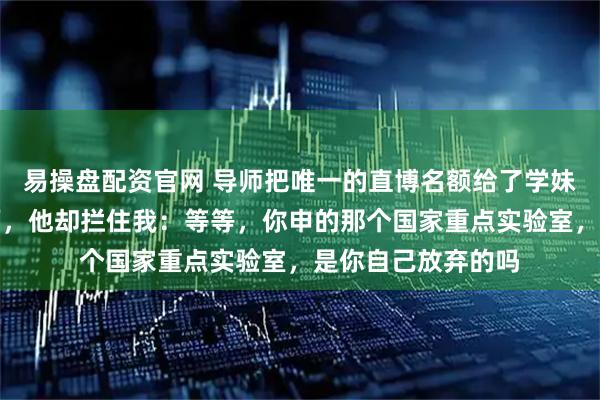 易操盘配资官网 导师把唯一的直博名额给了学妹，我默默收拾东西，他却拦住我：等等，你申的那个国家重点实验室，是你自己放弃的吗