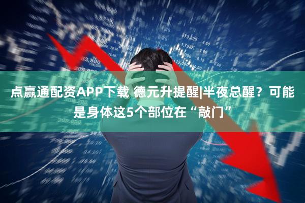 点赢通配资APP下载 德元升提醒|半夜总醒？可能是身体这5个部位在“敲门”